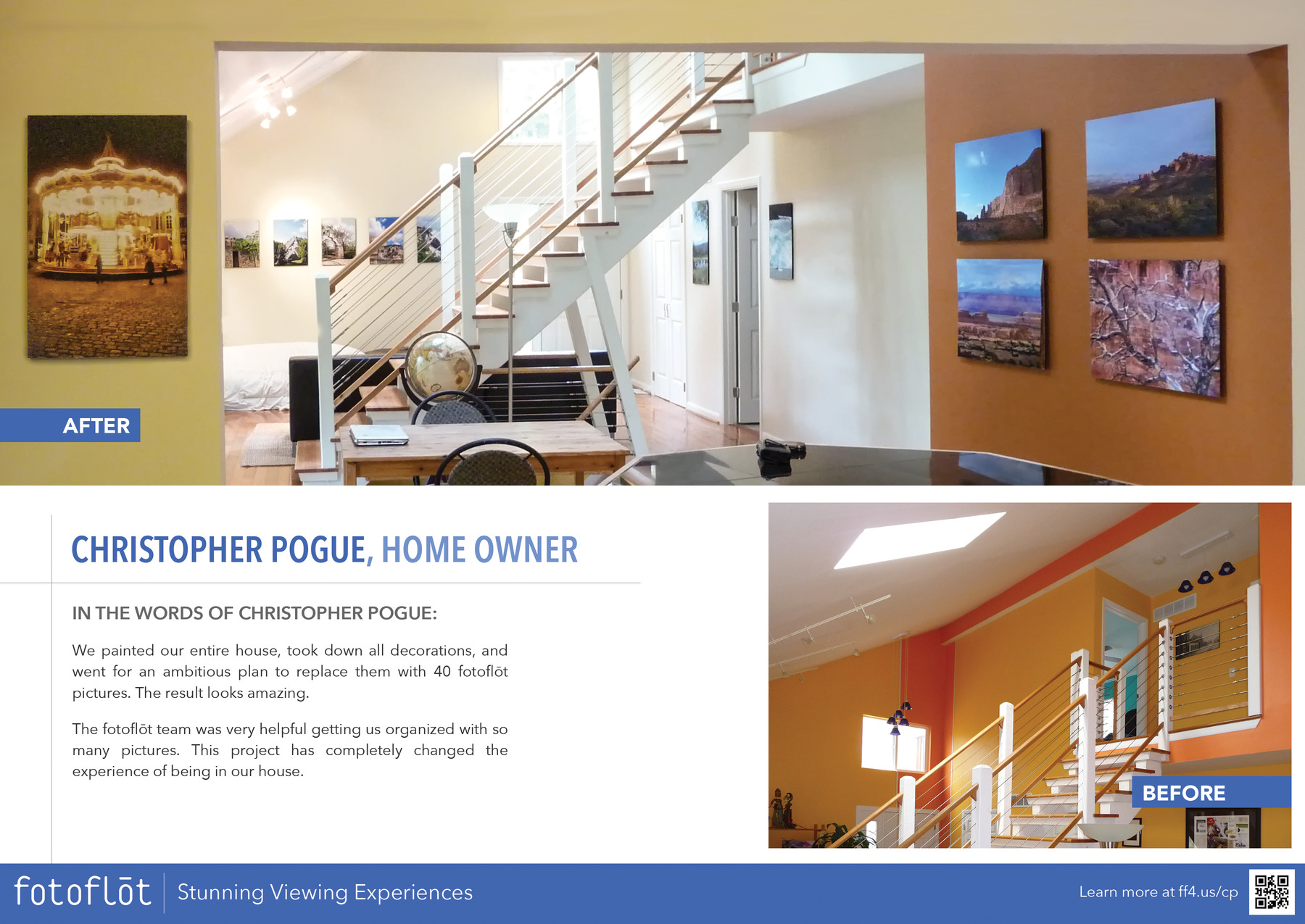 CHRISTOPHER POGUE, HOME OWNER

IN THE WORDS OF CHRISTOPHER POGUE:
We painted our entire house, took down all decorations, and went for an ambitious plan to replace them with 40 fotoflot pictures. The result looks amazing.
The fotoflot team was very helpful getting us organized with so many pictures. This project has completely changed the experience of being in our house.

Learn more at https://ff4.us/cp