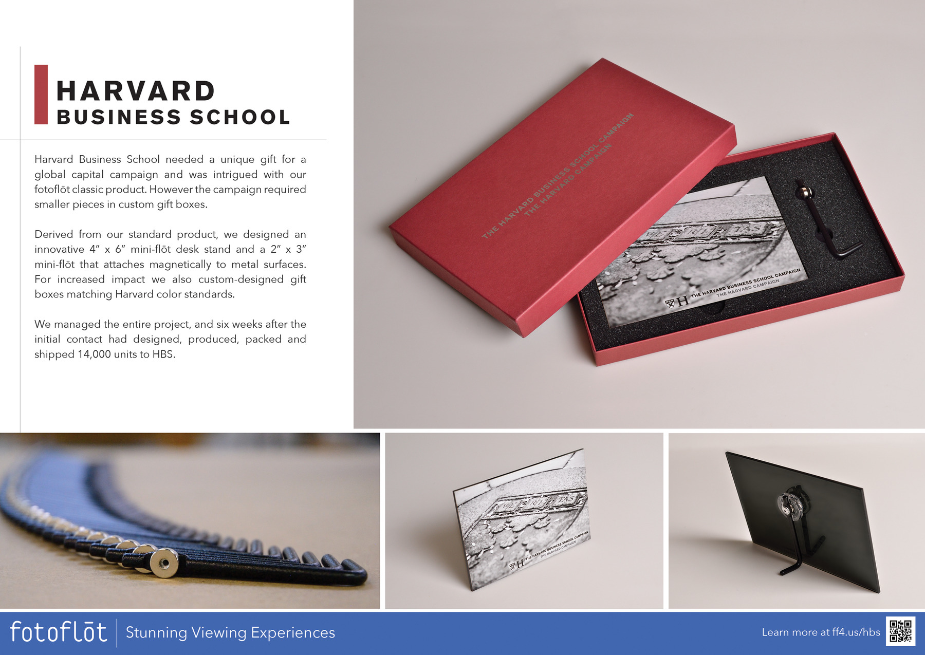 HARVARD BUSINESS SCHOOL

Harvard Business School needed a unique gift for a global capital campaign and was intrigued with our fotoflot classic product. However the campaign required smaller pieces in custom gift boxes.

Derived from our standard product, we designed an innovative 4in x 6in mini-flot desk stand and a 2in x 3in mini-flot that attaches magnetically to metal surfaces. For increased impact we also custom-designed gift boxes matching Harvard color standards.

We managed the entire project, and six weeks after the initial contact had designed, produced, packed and shipped 14,000 units to HBS.

THE HARVARD BUSINESS SCHOOL CAMPAIGN
fotoflot Stunning Viewing Experiences

Learn more at https://ff4.us/hbs